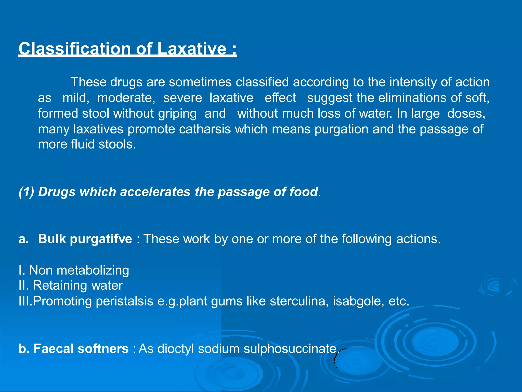 Classification of Laxative :
These drugs are sometimes classified according to the intensity of action
as mild, moderate, severe laxative effect suggest the eliminations of soft,
formed stool without griping and without much loss of water. In large doses,
many laxatives promote catharsis which means purgation and the passage
more fluid stools.
of
(1) Drugs which accelerates the passage of food.
a. Bulk purgatifve : These work by one or more of the following actions.
I. Non metabolizing
II. Retaining water
III.Promoting peristalsis e.g.plant gums like sterculina, isabgole, etc.
b. Faecal softners : As dioctyl sodium sulphosuccinate.
 