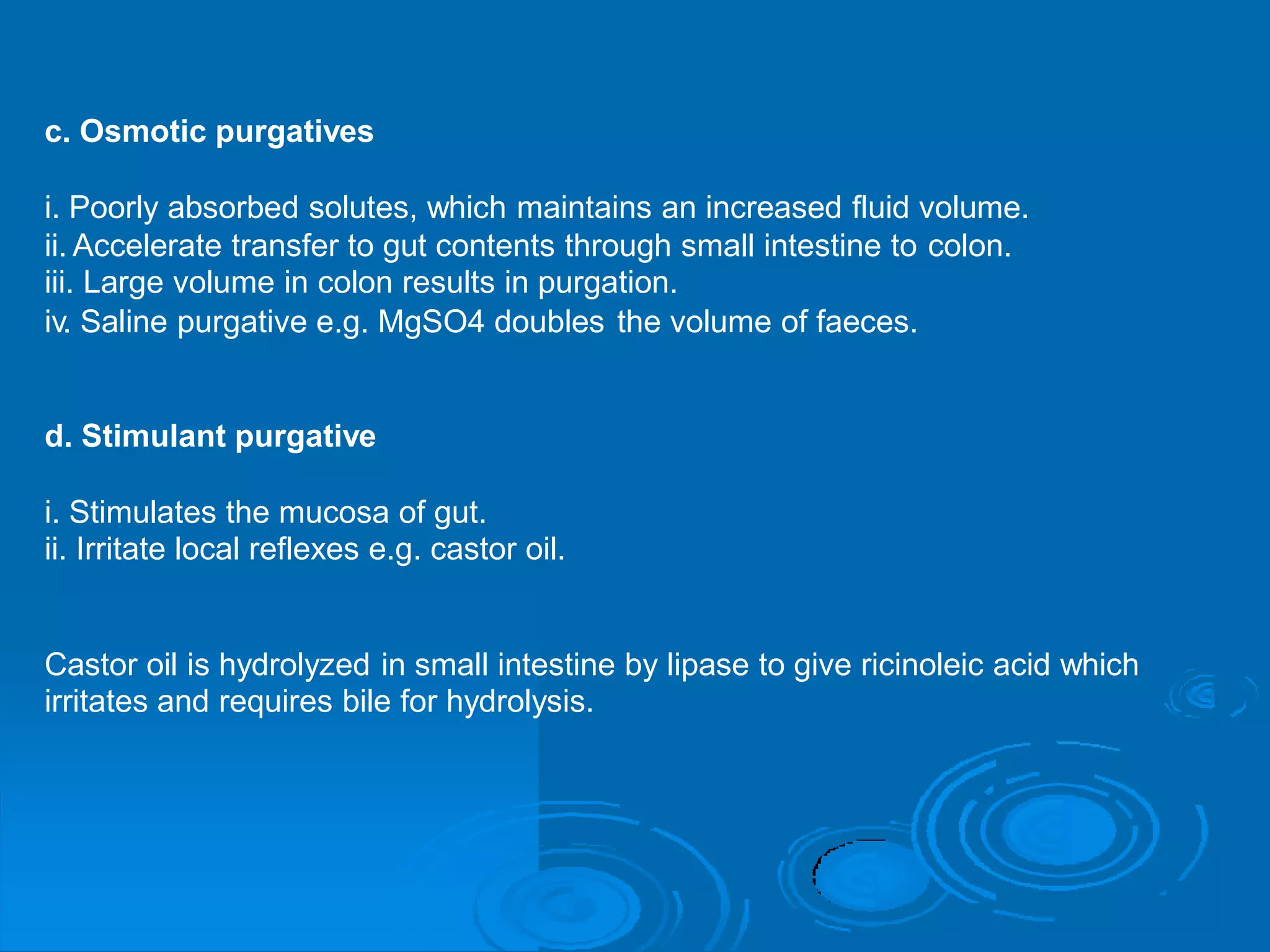 c. Osmotic purgatives
i. Poorly absorbed solutes, which maintains an increased fluid volume.
ii. Accelerate transfer to gut contents through small intestine to
iii. Large volume in colon results in purgation.
colon.
iv. Saline purgative e.g. MgSO4 doubles the volume of faeces.
d. Stimulant purgative
i. Stimulates the mucosa of gut.
ii. Irritate local reflexes e.g. castor oil.
Castor oil is hydrolyzed in small intestine by lipase to give ricinoleic
irritates and requires bile for hydrolysis.
acid which
 