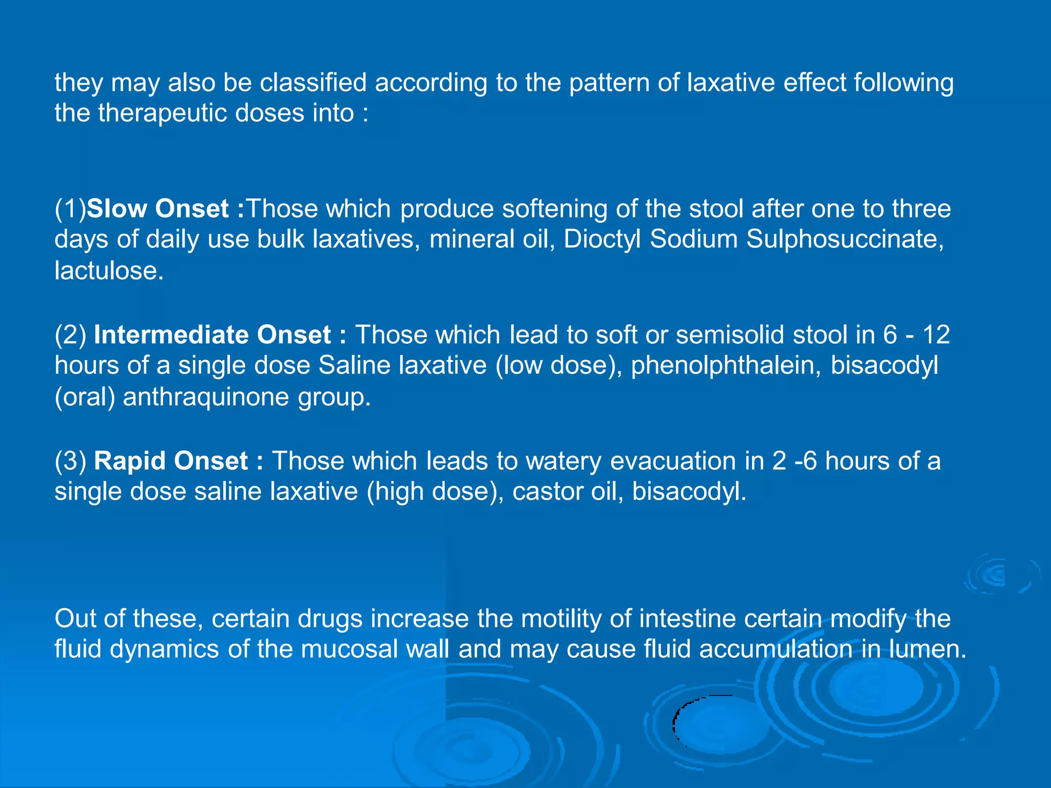 they may also be classified according to the pattern of laxative effect following
the therapeutic doses into :
(1)Slow Onset :Those which produce softening of the stool after one to three
days of daily use bulk laxatives, mineral oil, Dioctyl Sodium Sulphosuccinate,
lactulose.
(2) Intermediate Onset : Those which lead to soft or semisolid stool in 6 - 12
hours of a single dose Saline laxative (low dose), phenolphthalein, bisacodyl
(oral) anthraquinone group.
(3) Rapid Onset : Those which leads to watery evacuation in 2 -6 hours of a
single dose saline laxative (high dose), castor oil, bisacodyl.
Out of these, certain drugs increase the motility of intestine certain modify the
fluid dynamics of the mucosal wall and may cause fluid accumulation in lumen.
 