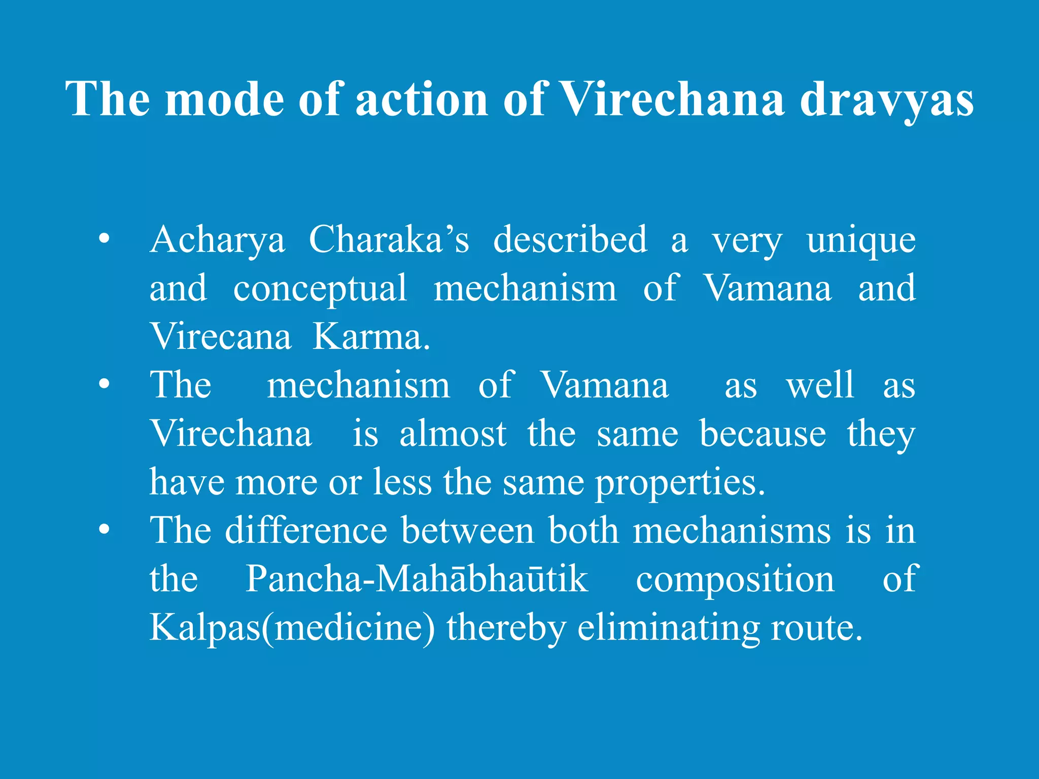 The mode of action of Virechana dravyas
• Acharya Charaka’s described a very unique
and conceptual mechanism of Vamana and
Virecana Karma.
• The mechanism of Vamana as well as
Virechana is almost the same because they
have more or less the same properties.
• The difference between both mechanisms is in
the Pancha-Mahābhaūtik composition of
Kalpas(medicine) thereby eliminating route.
 