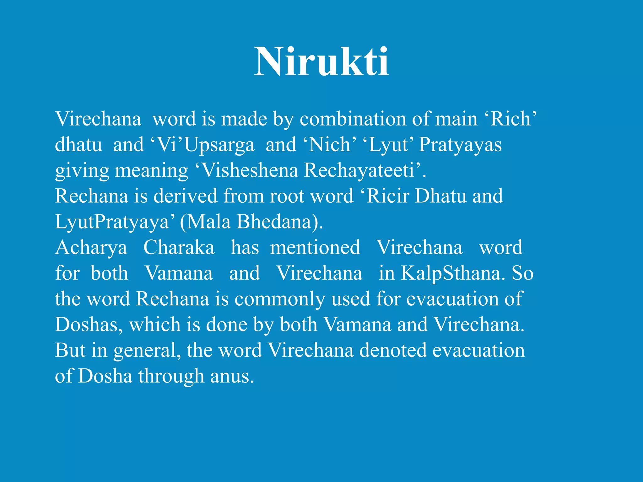 Nirukti
Virechana word is made by combination of main ‘Rich’
dhatu and ‘Vi’Upsarga and ‘Nich’ ‘Lyut’ Pratyayas
giving meaning ‘Visheshena Rechayateeti’.
Rechana is derived from root word ‘Ricir Dhatu and
LyutPratyaya’ (Mala Bhedana).
Acharya Charaka has mentioned Virechana word
for both Vamana and Virechana in KalpSthana. So
the word Rechana is commonly used for evacuation of
Doshas, which is done by both Vamana and Virechana.
But in general, the word Virechana denoted evacuation
of Dosha through anus.
 