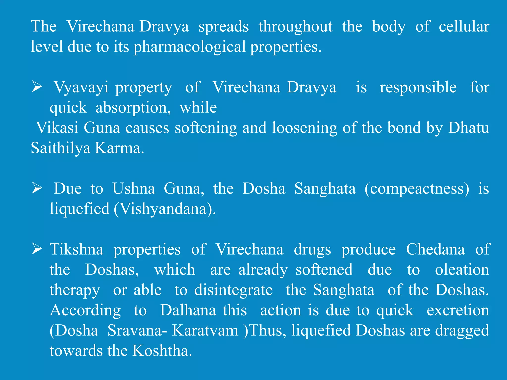 The Virechana Dravya spreads throughout the body of cellular
level due to its pharmacological properties.
 Vyavayi property of Virechana Dravya is responsible for
quick absorption, while
Vikasi Guna causes softening and loosening of the bond by Dhatu
Saithilya Karma.
 Due to Ushna Guna, the Dosha Sanghata (compeactness) is
liquefied (Vishyandana).
 Tikshna properties of Virechana drugs produce Chedana of
the Doshas, which are already softened due to oleation
therapy or able to disintegrate the Sanghata of the Doshas.
According to Dalhana this action is due to quick excretion
(Dosha Sravana- Karatvam )Thus, liquefied Doshas are dragged
towards the Koshtha.
 