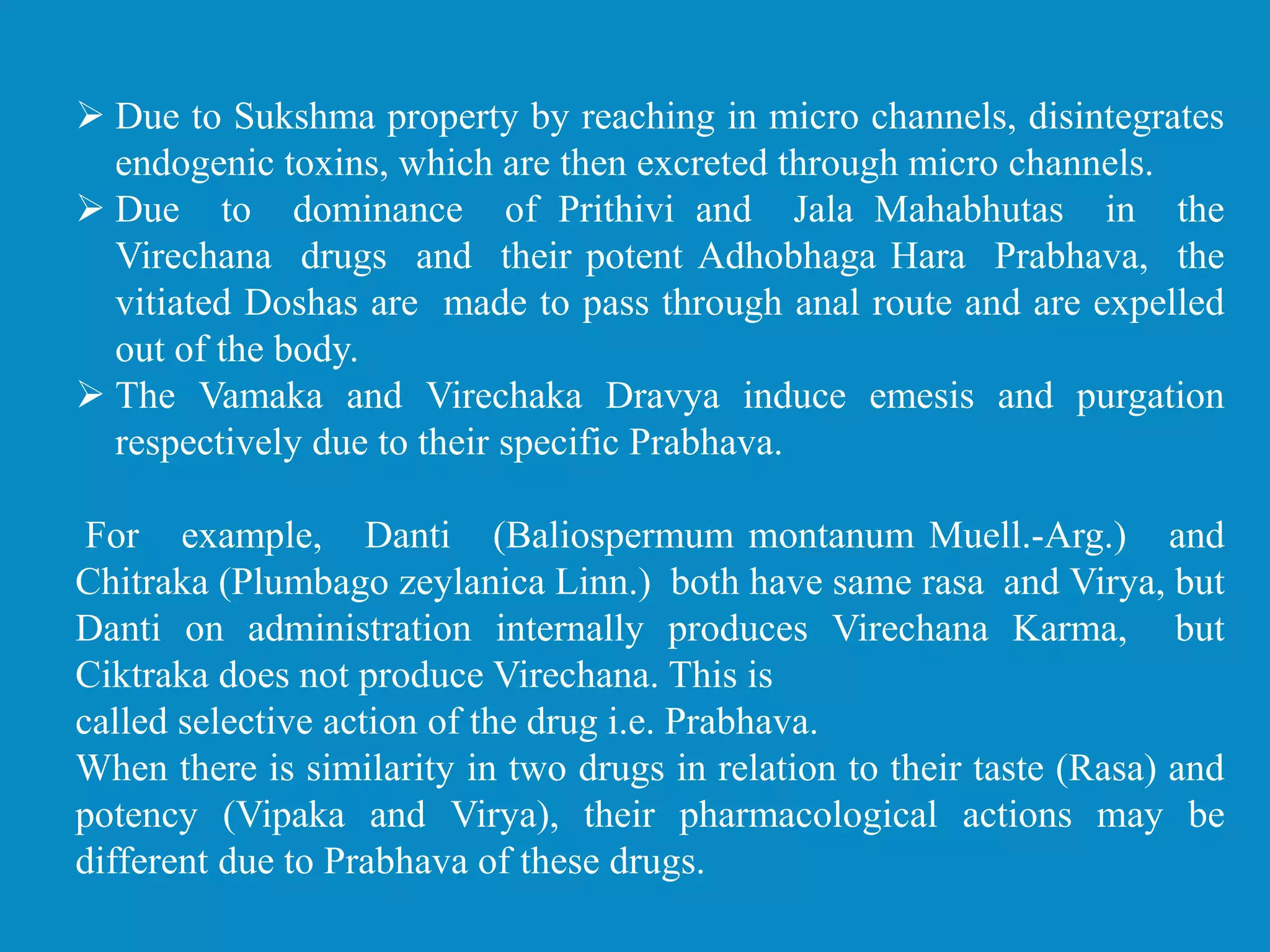  Due to Sukshma property by reaching in micro channels, disintegrates
endogenic toxins, which are then excreted through micro channels.
 Due to dominance of Prithivi and Jala Mahabhutas in the
Virechana drugs and their potent Adhobhaga Hara Prabhava, the
vitiated Doshas are made to pass through anal route and are expelled
out of the body.
 The Vamaka and Virechaka Dravya induce emesis and purgation
respectively due to their specific Prabhava.
For example, Danti (Baliospermum montanum Muell.-Arg.) and
Chitraka (Plumbago zeylanica Linn.) both have same rasa and Virya, but
Danti on administration internally produces Virechana Karma, but
Ciktraka does not produce Virechana. This is
called selective action of the drug i.e. Prabhava.
When there is similarity in two drugs in relation to their taste (Rasa) and
potency (Vipaka and Virya), their pharmacological actions may be
different due to Prabhava of these drugs.
 