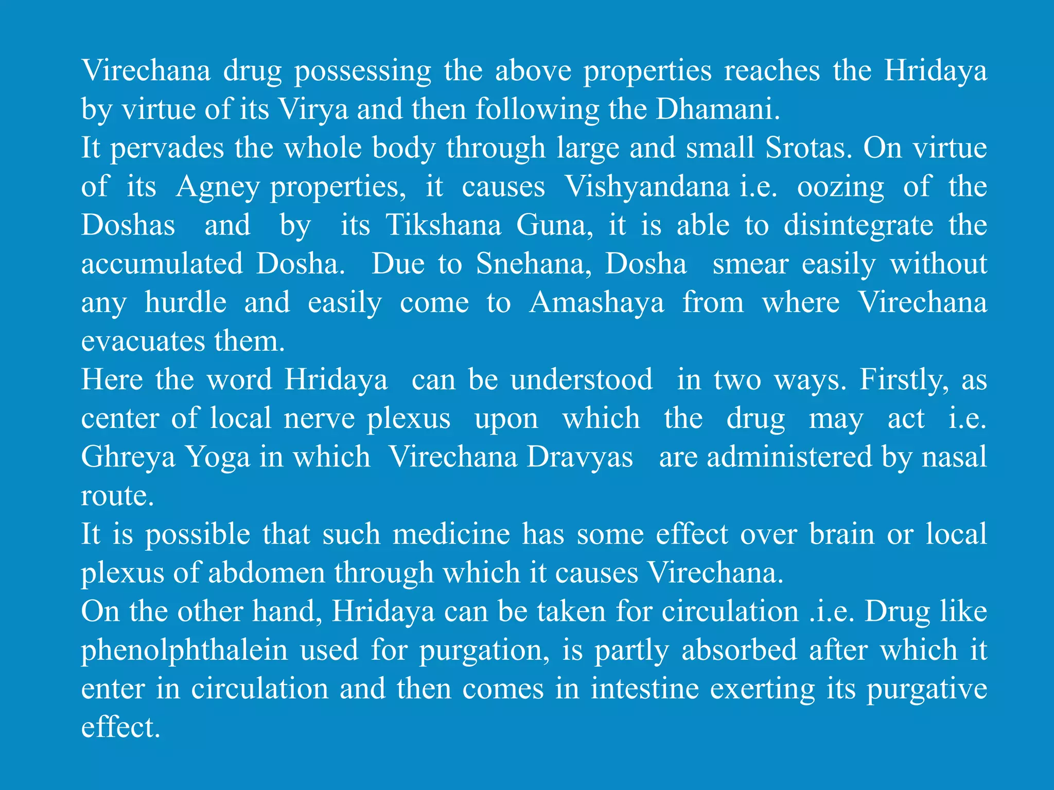 Virechana drug possessing the above properties reaches the Hridaya
by virtue of its Virya and then following the Dhamani.
It pervades the whole body through large and small Srotas. On virtue
of its Agney properties, it causes Vishyandana i.e. oozing of the
Doshas and by its Tikshana Guna, it is able to disintegrate the
accumulated Dosha. Due to Snehana, Dosha smear easily without
any hurdle and easily come to Amashaya from where Virechana
evacuates them.
Here the word Hridaya can be understood in two ways. Firstly, as
center of local nerve plexus upon which the drug may act i.e.
Ghreya Yoga in which Virechana Dravyas are administered by nasal
route.
It is possible that such medicine has some effect over brain or local
plexus of abdomen through which it causes Virechana.
On the other hand, Hridaya can be taken for circulation .i.e. Drug like
phenolphthalein used for purgation, is partly absorbed after which it
enter in circulation and then comes in intestine exerting its purgative
effect.
 