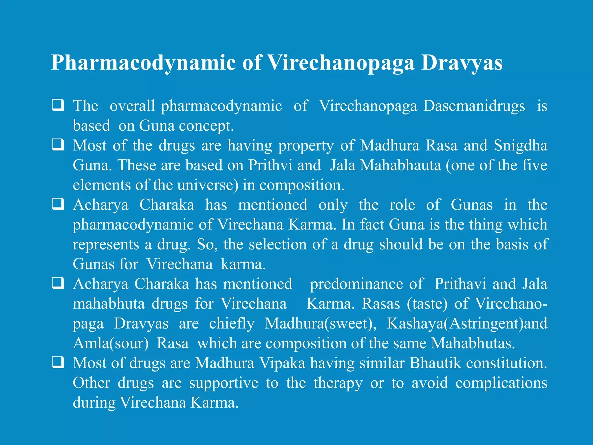 Pharmacodynamic of Virechanopaga Dravyas
 The overall pharmacodynamic of Virechanopaga Dasemanidrugs is
based on Guna concept.
 Most of the drugs are having property of Madhura Rasa and Snigdha
Guna. These are based on Prithvi and Jala Mahabhauta (one of the five
elements of the universe) in composition.
 Acharya Charaka has mentioned only the role of Gunas in the
pharmacodynamic of Virechana Karma. In fact Guna is the thing which
represents a drug. So, the selection of a drug should be on the basis of
Gunas for Virechana karma.
 Acharya Charaka has mentioned predominance of Prithavi and Jala
mahabhuta drugs for Virechana Karma. Rasas (taste) of Virechano-
paga Dravyas are chiefly Madhura(sweet), Kashaya(Astringent)and
Amla(sour) Rasa which are composition of the same Mahabhutas.
 Most of drugs are Madhura Vipaka having similar Bhautik constitution.
Other drugs are supportive to the therapy or to avoid complications
during Virechana Karma.
 