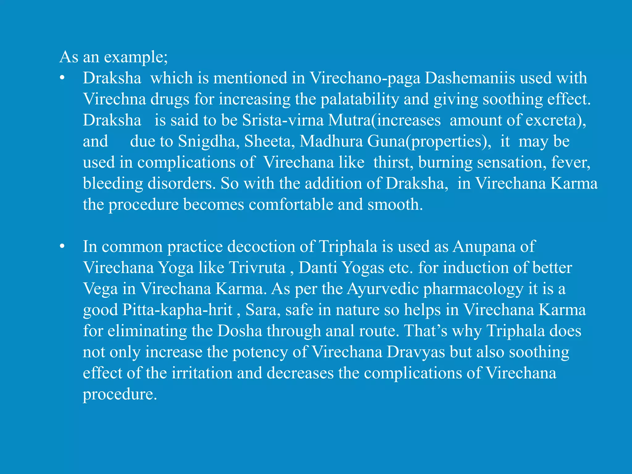 As an example;
• Draksha which is mentioned in Virechano-paga Dashemaniis used with
Virechna drugs for increasing the palatability and giving soothing effect.
Draksha is said to be Srista-virna Mutra(increases amount of excreta),
and due to Snigdha, Sheeta, Madhura Guna(properties), it may be
used in complications of Virechana like thirst, burning sensation, fever,
bleeding disorders. So with the addition of Draksha, in Virechana Karma
the procedure becomes comfortable and smooth.
• In common practice decoction of Triphala is used as Anupana of
Virechana Yoga like Trivruta , Danti Yogas etc. for induction of better
Vega in Virechana Karma. As per the Ayurvedic pharmacology it is a
good Pitta-kapha-hrit , Sara, safe in nature so helps in Virechana Karma
for eliminating the Dosha through anal route. That’s why Triphala does
not only increase the potency of Virechana Dravyas but also soothing
effect of the irritation and decreases the complications of Virechana
procedure.
 