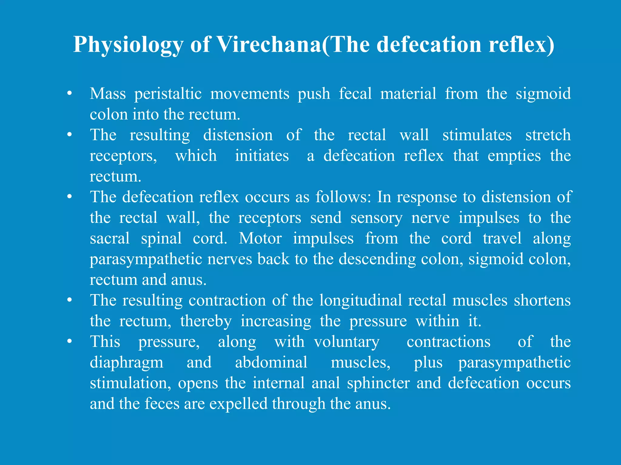 • Mass peristaltic movements push fecal material from the sigmoid
colon into the rectum.
• The resulting distension of the rectal wall stimulates stretch
receptors, which initiates a defecation reflex that empties the
rectum.
• The defecation reflex occurs as follows: In response to distension of
the rectal wall, the receptors send sensory nerve impulses to the
sacral spinal cord. Motor impulses from the cord travel along
parasympathetic nerves back to the descending colon, sigmoid colon,
rectum and anus.
• The resulting contraction of the longitudinal rectal muscles shortens
the rectum, thereby increasing the pressure within it.
• This pressure, along with voluntary contractions of the
diaphragm and abdominal muscles, plus parasympathetic
stimulation, opens the internal anal sphincter and defecation occurs
and the feces are expelled through the anus.
Physiology of Virechana(The defecation reflex)
 