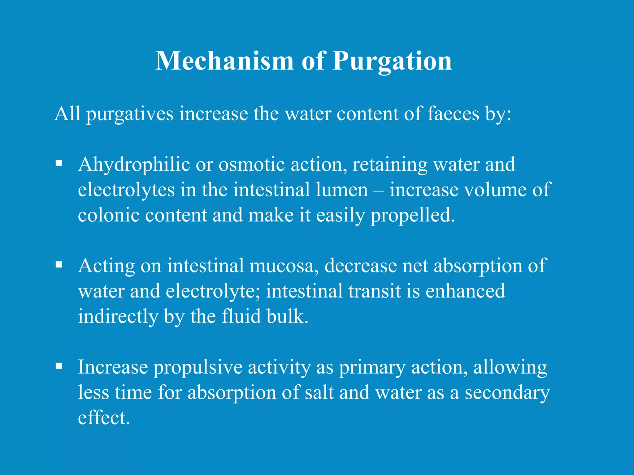 All purgatives increase the water content of faeces by:
 Ahydrophilic or osmotic action, retaining water and
electrolytes in the intestinal lumen – increase volume of
colonic content and make it easily propelled.
 Acting on intestinal mucosa, decrease net absorption of
water and electrolyte; intestinal transit is enhanced
indirectly by the fluid bulk.
 Increase propulsive activity as primary action, allowing
less time for absorption of salt and water as a secondary
effect.
Mechanism of Purgation
 