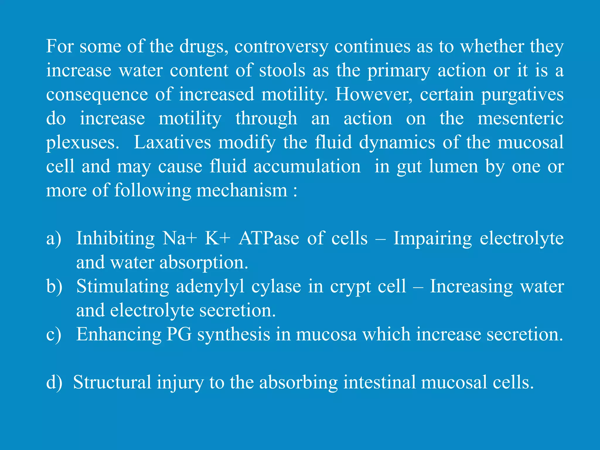 For some of the drugs, controversy continues as to whether they
increase water content of stools as the primary action or it is a
consequence of increased motility. However, certain purgatives
do increase motility through an action on the mesenteric
plexuses. Laxatives modify the fluid dynamics of the mucosal
cell and may cause fluid accumulation in gut lumen by one or
more of following mechanism :
a) Inhibiting Na+ K+ ATPase of cells – Impairing electrolyte
and water absorption.
b) Stimulating adenylyl cylase in crypt cell – Increasing water
and electrolyte secretion.
c) Enhancing PG synthesis in mucosa which increase secretion.
d) Structural injury to the absorbing intestinal mucosal cells.
 