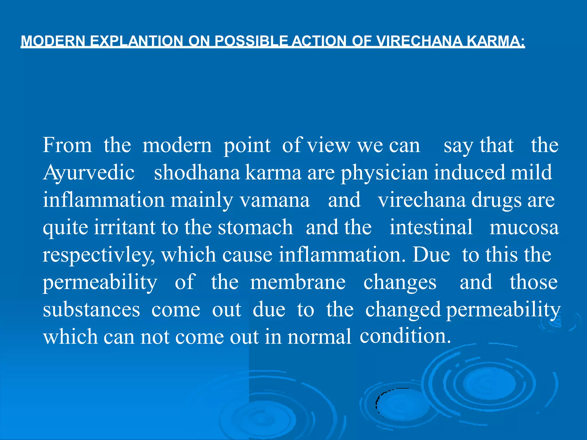 MODERN EXPLANTION ON POSSIBLE ACTION OF VIRECHANA KARMA:
From the modern point of view we can say that the
Ayurvedic shodhana karma are physician induced mild
inflammation mainly vamana and virechana drugs are
quite irritant to the stomach and the intestinal mucosa
respectivley, which cause inflammation. Due to this the
permeability of the membrane changes and those
substances come out due to the changed permeability
condition.which can not come out in normal
 