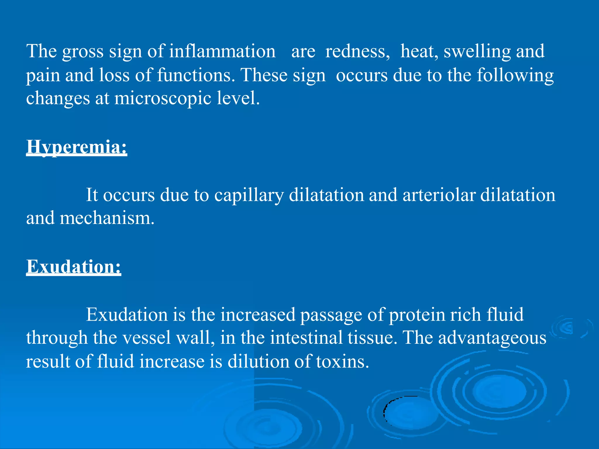 The gross sign of inflammation are redness, heat, swelling and
pain and loss of functions. These sign occurs due to the following
changes at microscopic level.
Hyperemia:
It occurs
and mechanism.
due to capillary dilatation and arteriolar dilatation
Exudation:
Exudation is the increased passage of protein rich fluid
through the vessel wall, in the intestinal tissue. The advantageous
result of fluid increase is dilution of toxins.
 
