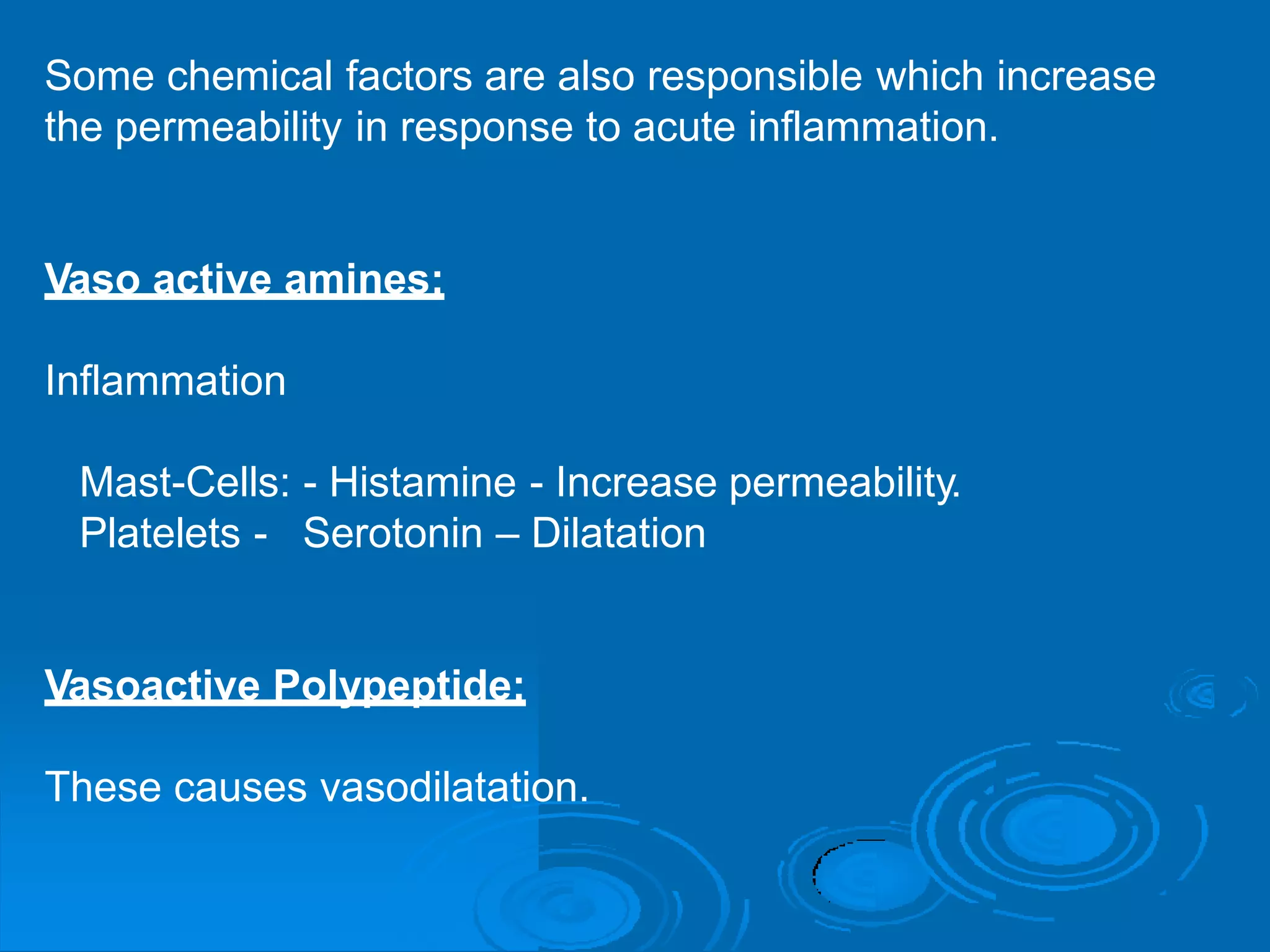 Some chemical factors are also responsible which increase
the permeability in response to acute inflammation.
Vaso active amines:
Inflammation
Mast-Cells: - Histamine - Increase permeability.
Platelets - Serotonin – Dilatation
Vasoactive Polypeptide:
These causes vasodilatation.
 