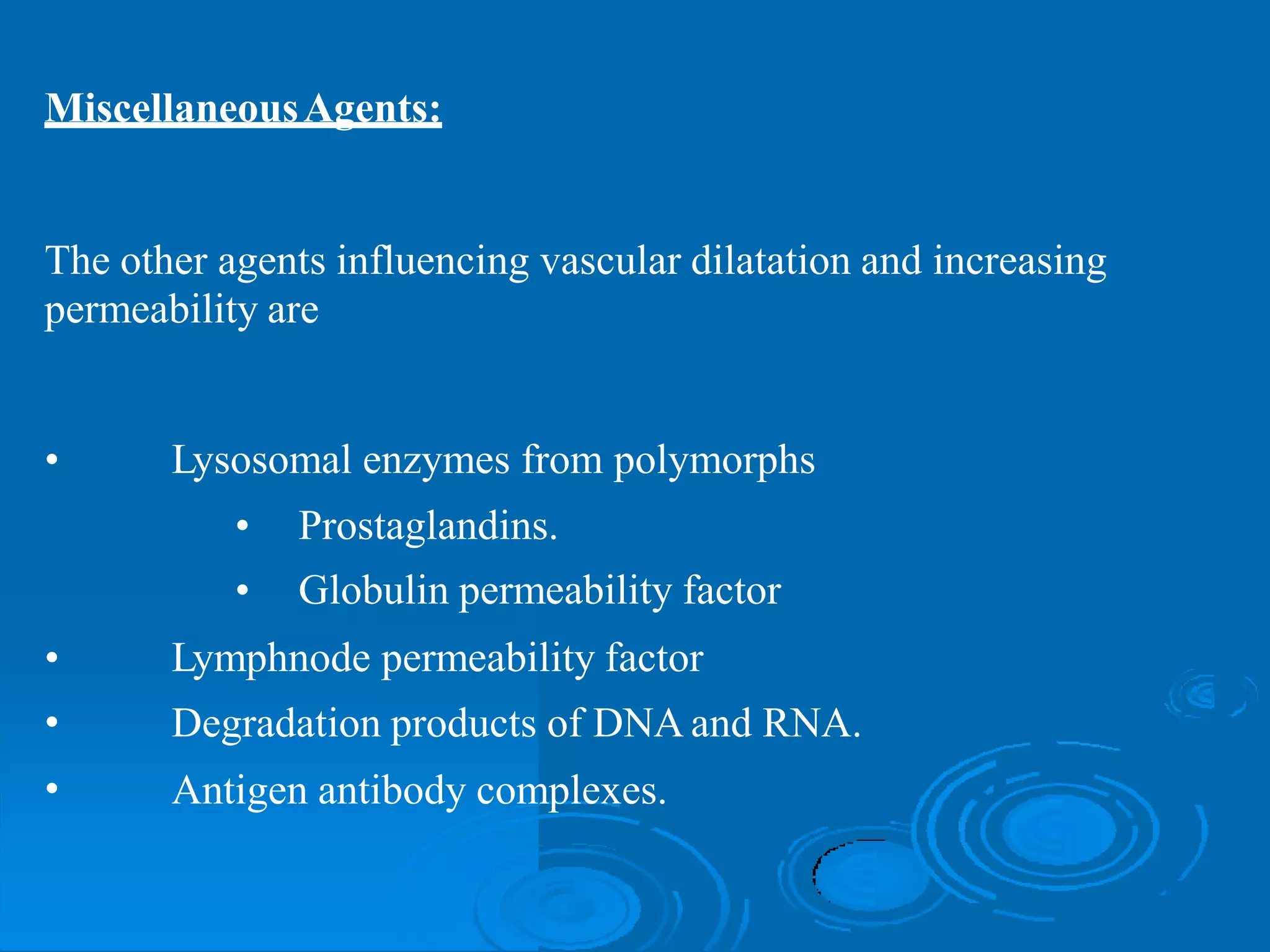 MiscellaneousAgents:
The other agents influencing
permeability are
vascular dilatation and increasing
• Lysosomal enzymes from polymorphs
•
•
Prostaglandins.
Globulin permeability factor
•
•
•
Lymphnode permeability factor
Degradation products of DNA and RNA.
Antigen antibody complexes.
 