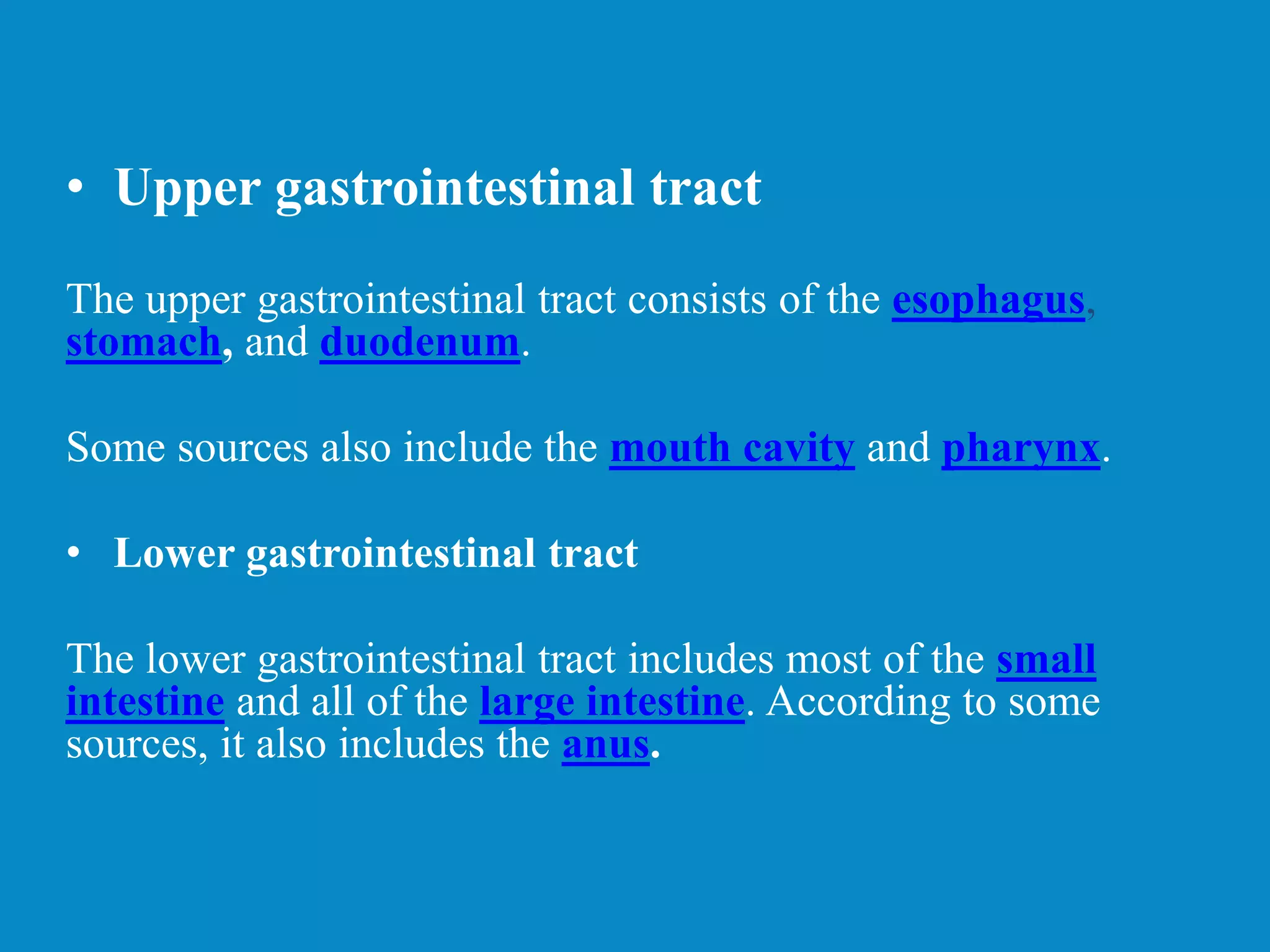 • Upper gastrointestinal tract
The upper gastrointestinal tract consists of the esophagus,
stomach, and duodenum.
Some sources also include the mouth cavity and pharynx.
• Lower gastrointestinal tract
The lower gastrointestinal tract includes most of the small
intestine and all of the large intestine. According to some
sources, it also includes the anus.
 