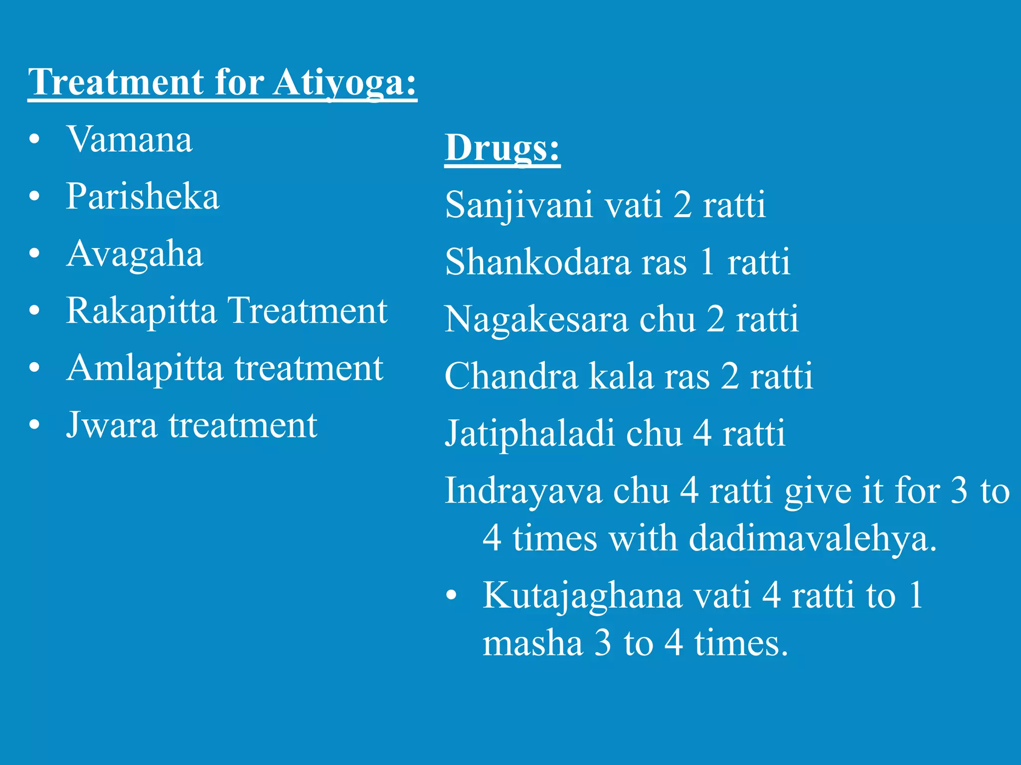 Treatment for Atiyoga:
• Vamana
• Parisheka
• Avagaha
• Rakapitta Treatment
• Amlapitta treatment
• Jwara treatment
Drugs:
Sanjivani vati 2 ratti
Shankodara ras 1 ratti
Nagakesara chu 2 ratti
Chandra kala ras 2 ratti
Jatiphaladi chu 4 ratti
Indrayava chu 4 ratti give it for 3 to
4 times with dadimavalehya.
• Kutajaghana vati 4 ratti to 1
masha 3 to 4 times.
 