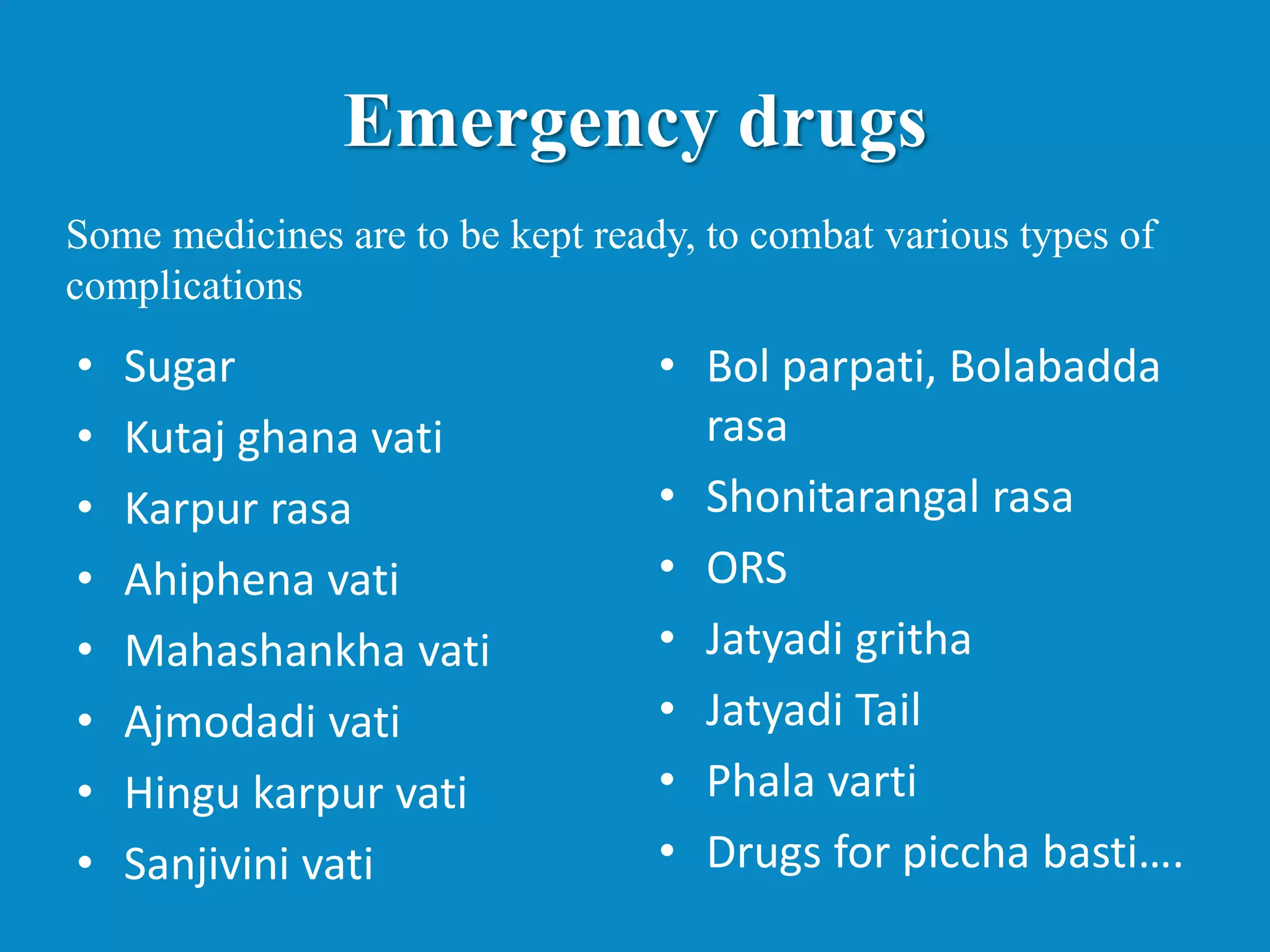 Emergency drugs
• Sugar
• Kutaj ghana vati
• Karpur rasa
• Ahiphena vati
• Mahashankha vati
• Ajmodadi vati
• Hingu karpur vati
• Sanjivini vati
• Bol parpati, Bolabadda
rasa
• Shonitarangal rasa
• ORS
• Jatyadi gritha
• Jatyadi Tail
• Phala varti
• Drugs for piccha basti….
Some medicines are to be kept ready, to combat various types of
complications
 
