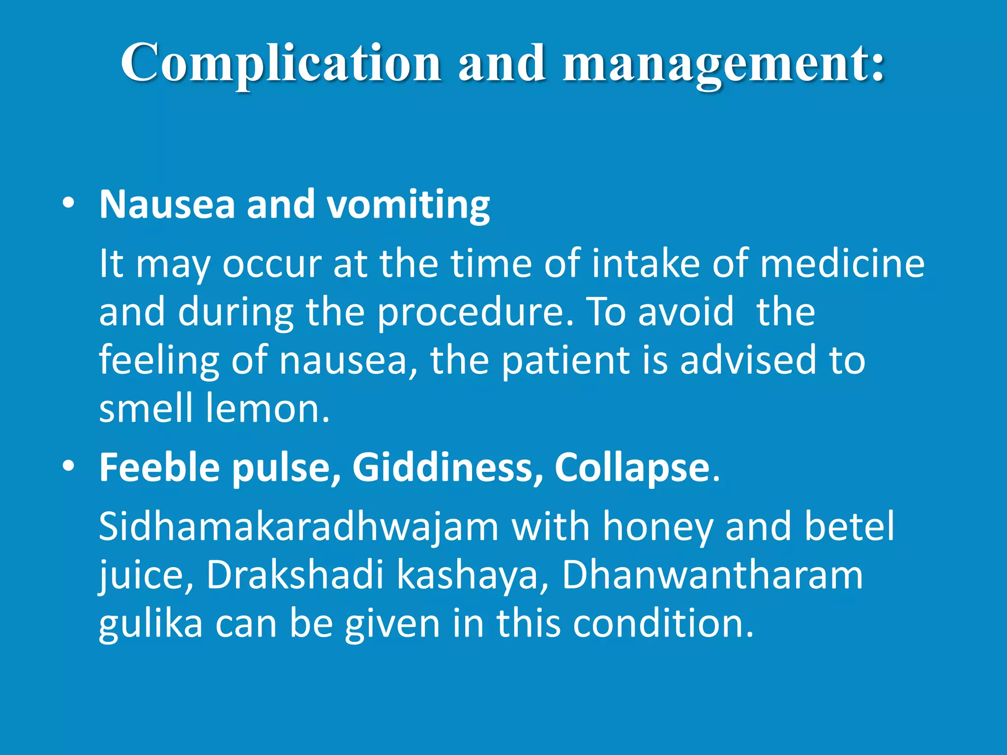 Complication and management:
• Nausea and vomiting
It may occur at the time of intake of medicine
and during the procedure. To avoid the
feeling of nausea, the patient is advised to
smell lemon.
• Feeble pulse, Giddiness, Collapse.
Sidhamakaradhwajam with honey and betel
juice, Drakshadi kashaya, Dhanwantharam
gulika can be given in this condition.
 