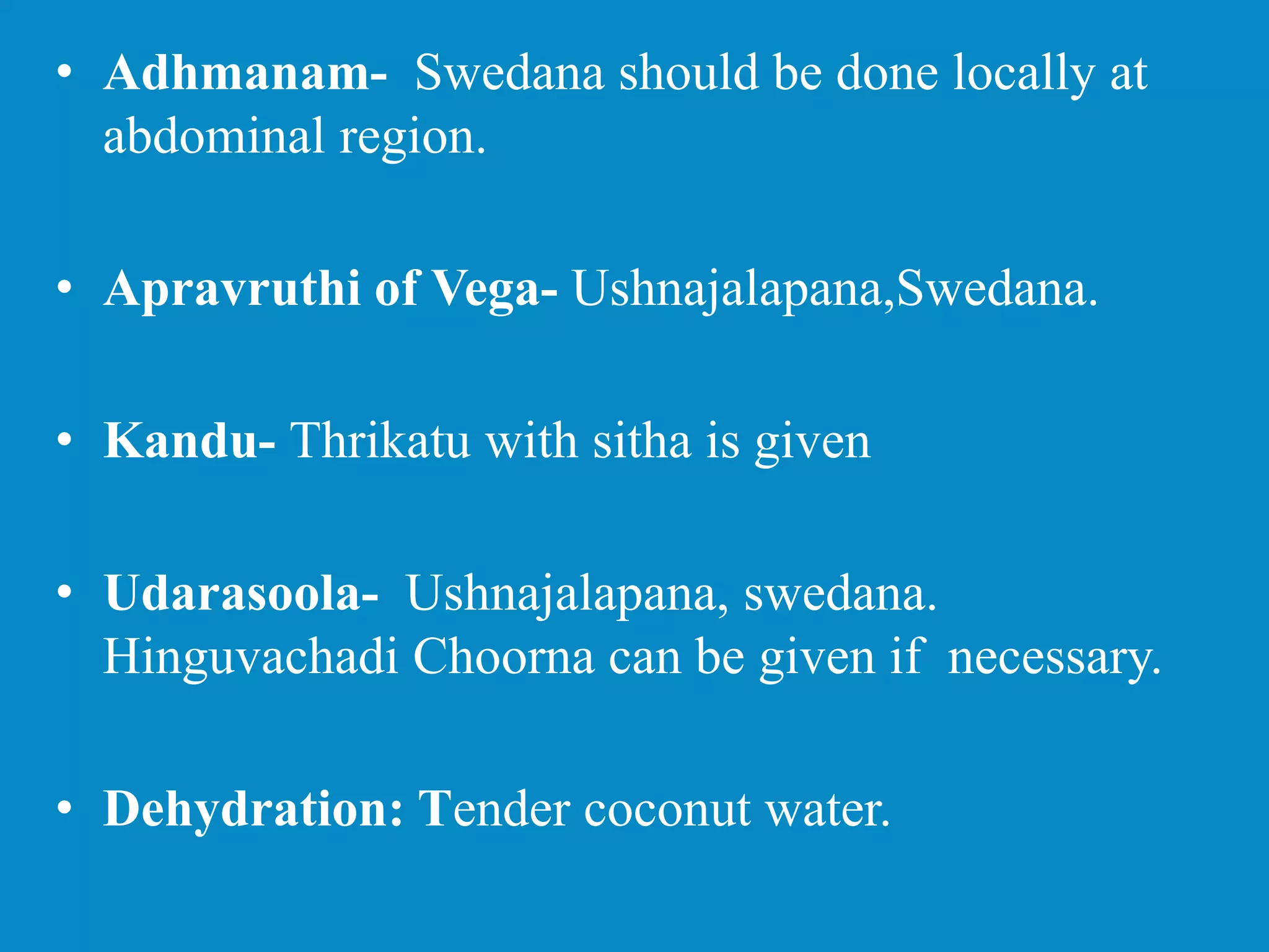 • Adhmanam- Swedana should be done locally at
abdominal region.
• Apravruthi of Vega- Ushnajalapana,Swedana.
• Kandu- Thrikatu with sitha is given
• Udarasoola- Ushnajalapana, swedana.
Hinguvachadi Choorna can be given if necessary.
• Dehydration: Tender coconut water.
 