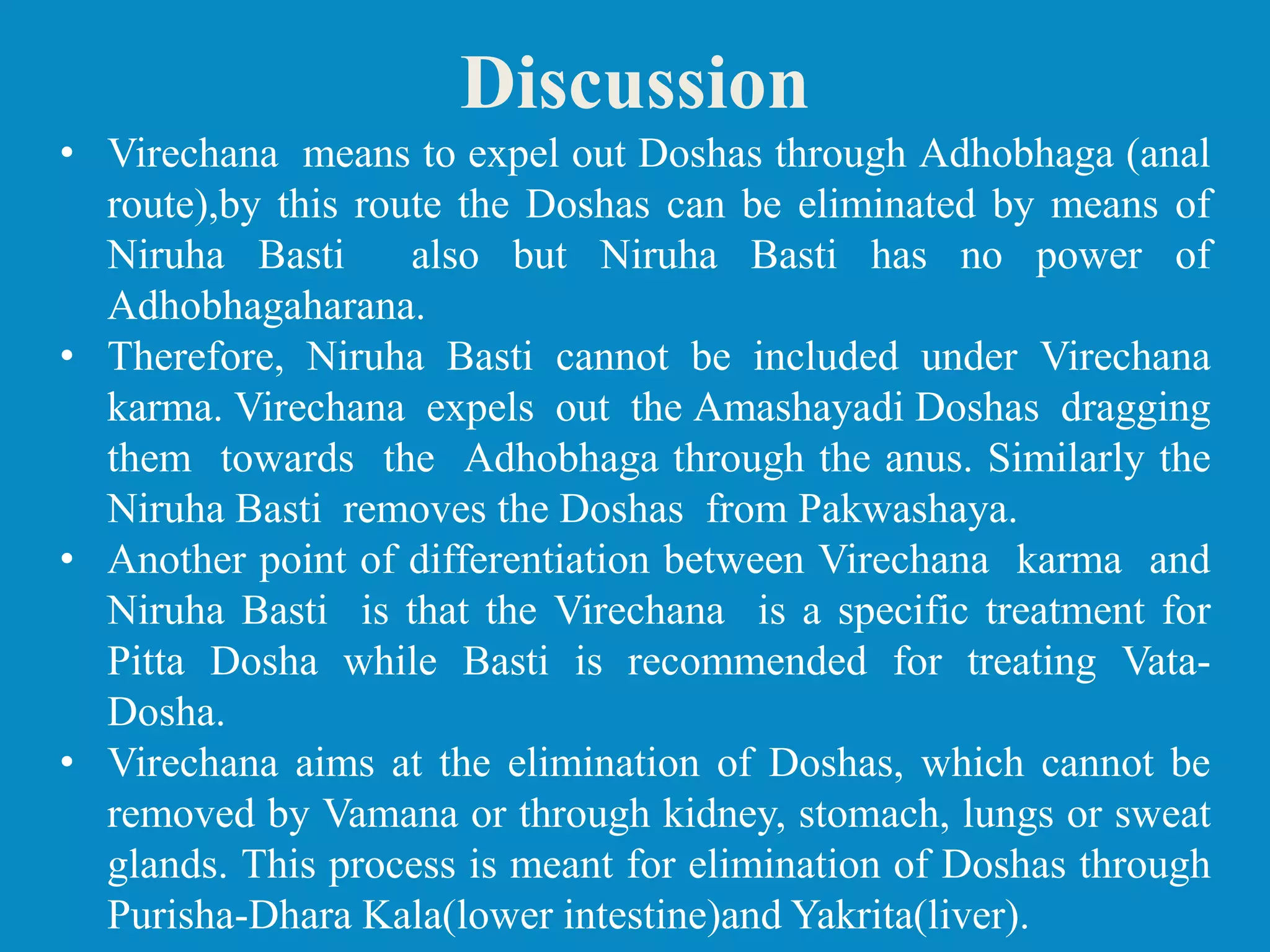 • Virechana means to expel out Doshas through Adhobhaga (anal
route),by this route the Doshas can be eliminated by means of
Niruha Basti also but Niruha Basti has no power of
Adhobhagaharana.
• Therefore, Niruha Basti cannot be included under Virechana
karma. Virechana expels out the Amashayadi Doshas dragging
them towards the Adhobhaga through the anus. Similarly the
Niruha Basti removes the Doshas from Pakwashaya.
• Another point of differentiation between Virechana karma and
Niruha Basti is that the Virechana is a specific treatment for
Pitta Dosha while Basti is recommended for treating Vata-
Dosha.
• Virechana aims at the elimination of Doshas, which cannot be
removed by Vamana or through kidney, stomach, lungs or sweat
glands. This process is meant for elimination of Doshas through
Purisha-Dhara Kala(lower intestine)and Yakrita(liver).
Discussion
 