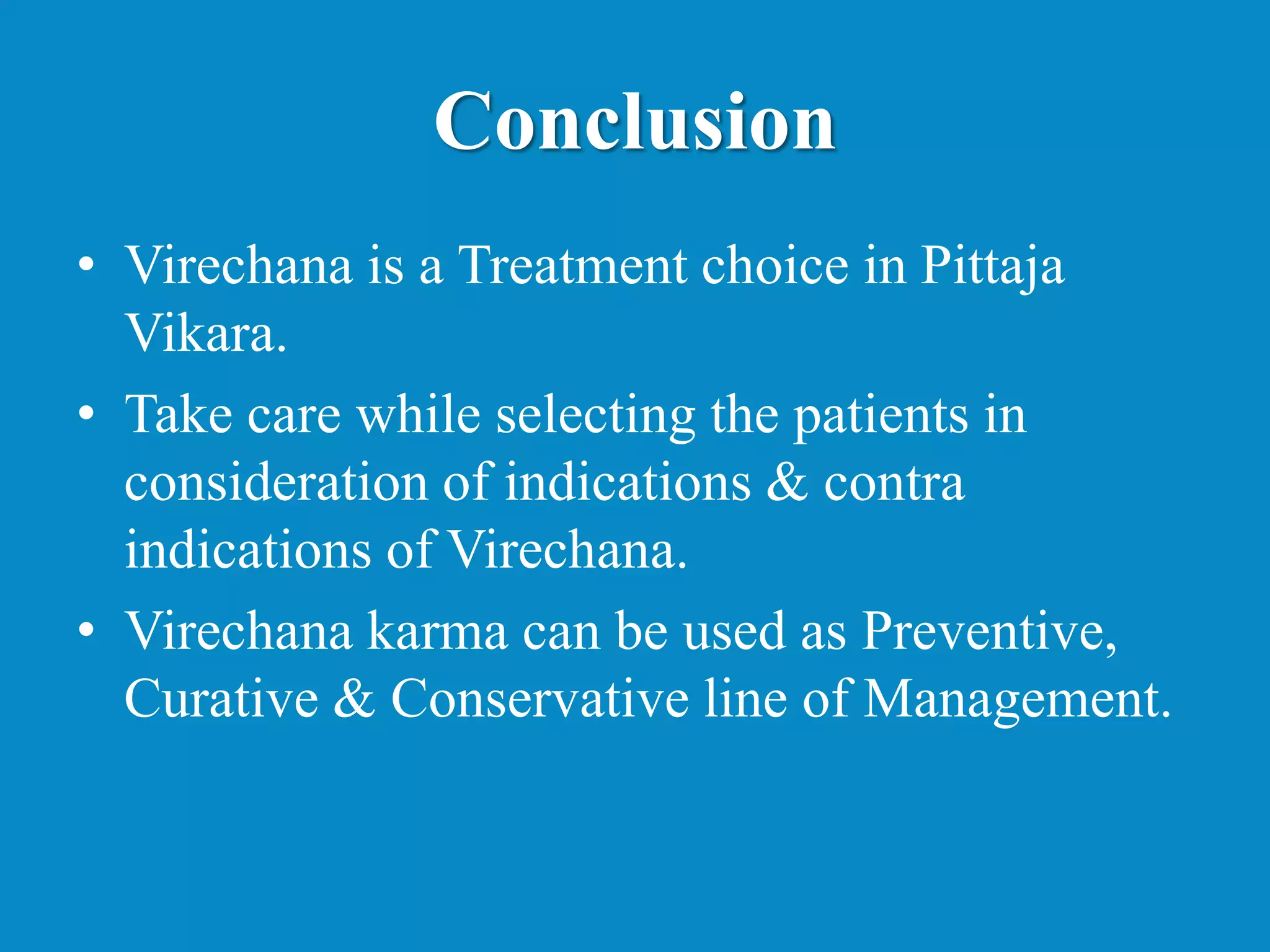 Conclusion
• Virechana is a Treatment choice in Pittaja
Vikara.
• Take care while selecting the patients in
consideration of indications & contra
indications of Virechana.
• Virechana karma can be used as Preventive,
Curative & Conservative line of Management.
 