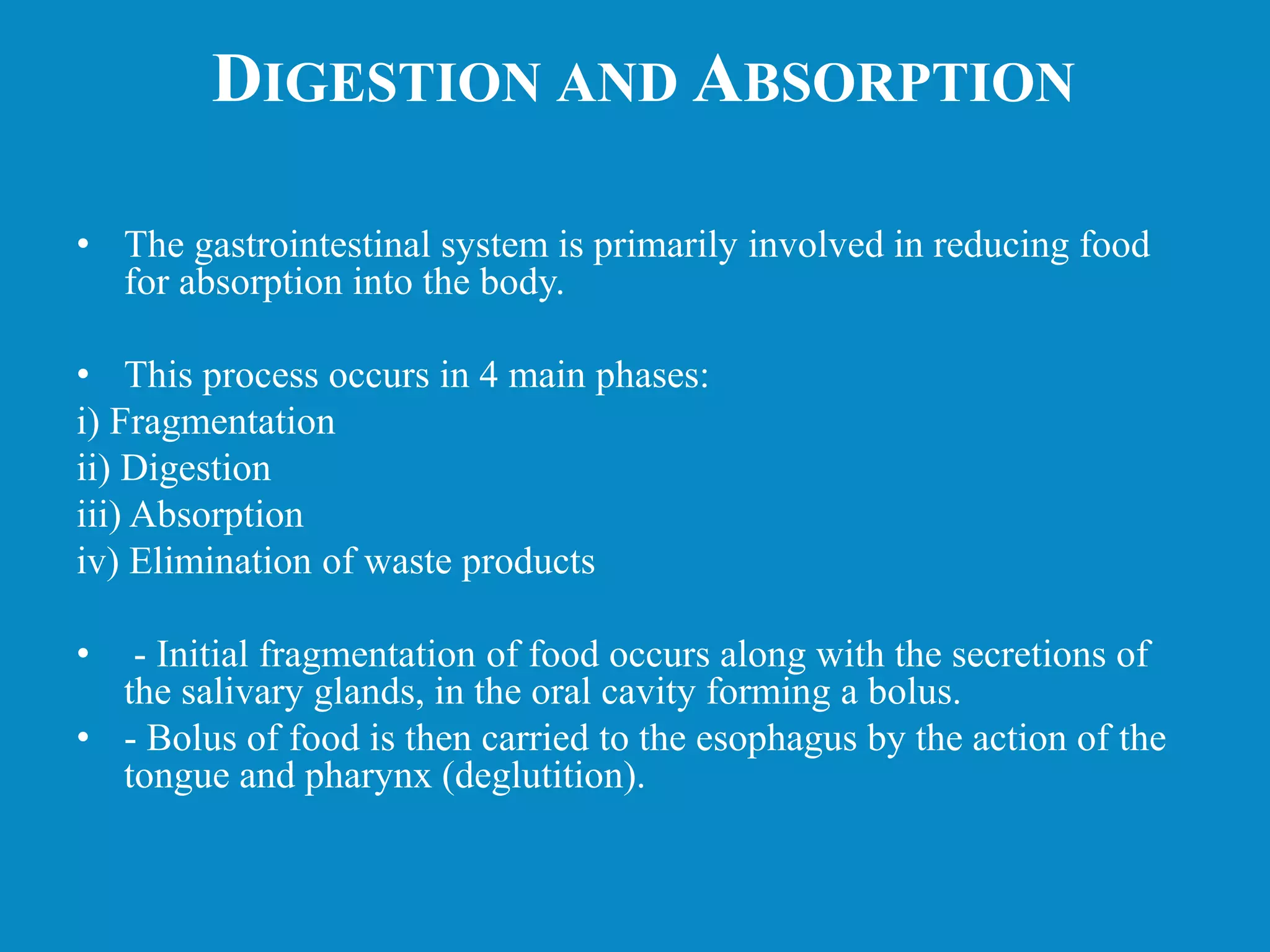 DIGESTION AND ABSORPTION
• The gastrointestinal system is primarily involved in reducing food
for absorption into the body.
• This process occurs in 4 main phases:
i) Fragmentation
ii) Digestion
iii) Absorption
iv) Elimination of waste products
• - Initial fragmentation of food occurs along with the secretions of
the salivary glands, in the oral cavity forming a bolus.
• - Bolus of food is then carried to the esophagus by the action of the
tongue and pharynx (deglutition).
 