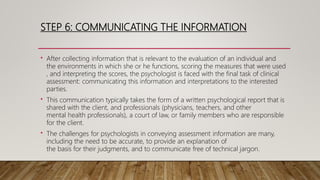 STEP 6: COMMUNICATING THE INFORMATION
• After collecting information that is relevant to the evaluation of an individual and
the environments in which she or he functions, scoring the measures that were used
, and interpreting the scores, the psychologist is faced with the final task of clinical
assessment: communicating this information and interpretations to the interested
parties.
• This communication typically takes the form of a written psychological report that is
shared with the client, and professionals (physicians, teachers, and other
mental health professionals), a court of law, or family members who are responsible
for the client.
• The challenges for psychologists in conveying assessment information are many,
including the need to be accurate, to provide an explanation of
the basis for their judgments, and to communicate free of technical jargon.
 