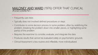 MALONEY AND WARD (1976) OFFER THAT CLINICAL
ASSESSMENT:
• Frequently uses tests
• Typically does not involved defined procedures or steps
• Contributes to some decision process to some problem, often by redefining the
problem, breaking the problem down into smaller pieces, or highlighting some
part(s) of the problem
• Requires the examiner to consider, evaluate, and integrate the data
• Produces results that cannot be evaluated solely on psychometric grounds
• Clinical Assessment is less routine and inflexible, more individualized.
 