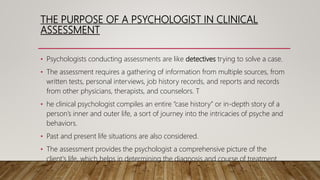 THE PURPOSE OF A PSYCHOLOGIST IN CLINICAL
ASSESSMENT
• Psychologists conducting assessments are like detectives trying to solve a case.
• The assessment requires a gathering of information from multiple sources, from
written tests, personal interviews, job history records, and reports and records
from other physicians, therapists, and counselors. T
• he clinical psychologist compiles an entire “case history” or in-depth story of a
person’s inner and outer life, a sort of journey into the intricacies of psyche and
behaviors.
• Past and present life situations are also considered.
• The assessment provides the psychologist a comprehensive picture of the
client's life, which helps in determining the diagnosis and course of treatment.
 
