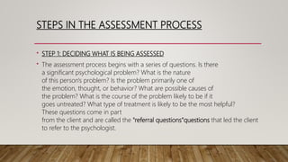 STEPS IN THE ASSESSMENT PROCESS
• STEP 1: DECIDING WHAT IS BEING ASSESSED
• The assessment process begins with a series of questions. Is there
a significant psychological problem? What is the nature
of this person's problem? Is the problem primarily one of
the emotion, thought, or behavior? What are possible causes of
the problem? What is the course of the problem likely to be if it
goes untreated? What type of treatment is likely to be the most helpful?
These questions come in part
from the client and are called the "referral questions”questions that led the client
to refer to the psychologist.
 