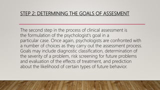STEP 2: DETERMINING THE GOALS OF ASSESMENT
The second step in the process of clinical assessment is
the formulation of the psychologist's goal in a
particular case. Once again, psychologists are confronted with
a number of choices as they carry out the assessment process.
Goals may include diagnostic classification, determination of
the severity of a problem, risk screening for future problems
and evaluation of the effects of treatment, and prediction
about the likelihood of certain types of future behavior.
 