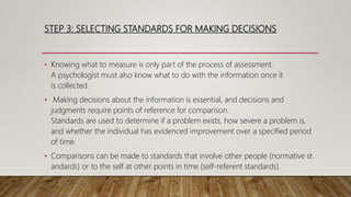 STEP 3: SELECTING STANDARDS FOR MAKING DECISIONS
• Knowing what to measure is only part of the process of assessment.
A psychologist must also know what to do with the information once it
is collected.
• Making decisions about the information is essential, and decisions and
judgments require points of reference for comparison.
Standards are used to determine if a problem exists, how severe a problem is,
and whether the individual has evidenced improvement over a specified period
of time.
• Comparisons can be made to standards that involve other people (normative st
andards) or to the self at other points in time (self-referent standards).
 