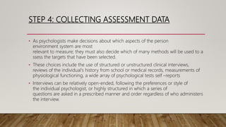 STEP 4: COLLECTING ASSESSMENT DATA
• As psychologists make decisions about which aspects of the person
environment system are most
relevant to measure; they must also decide which of many methods will be used to a
ssess the targets that have been selected.
• These choices include the use of structured or unstructured clinical interviews,
reviews of the individual's history from school or medical records, measurements of
physiological functioning, a wide array of psychological tests self –reports
• Interviews can be relatively open-ended, following the preferences or style of
the individual psychologist, or highly structured in which a series of
questions are asked in a prescribed manner and order regardless of who administers
the interview.
 