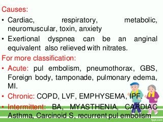 Causes:
• Cardiac, respiratory, metabolic,
neuromuscular, toxin, anxiety
• Exertional dyspnea can be an anginal
equivalent also relieved with nitrates.
For more classification:
• Acute: pul embolism, pneumothorax, GBS,
Foreign body, tamponade, pulmonary edema,
MI.
• Chronic: COPD, LVF, EMPHYSEMA, IPF.
• Intermittent: BA, MYASTHENIA, CARDIAC
Asthma, Carcinoid S, recurrent pul embolism
 