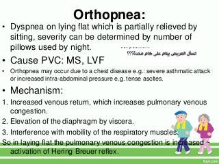 Orthopnea:
• Dyspnea on lying flat which is partially relieved by
sitting, severity can be determined by number of
pillows used by night.
• Cause PVC: MS, LVF
• Orthopnea may occur due to a chest disease e.g.: severe asthmatic attack
or increased intra-abdominal pressure e.g. tense ascites.
• Mechanism:
1. Increased venous return, which increases pulmonary venous
congestion.
2. Elevation of the diaphragm by viscera.
3. Interference with mobility of the respiratory muscles.
So in laying flat the pulmonary venous congestion is increased ~
activation of Hering Breuer reflex.
 