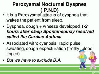 Paroxysmal Nocturnal Dyspnea
( P.N.D)
• It is a Paroxysmal attacks of dyspnea that
wakes the patient from sleep.
• Dyspnea, cough + wheeze developed 1-2
hours after sleep Spontaneously resolved
called the Cardiac Asthma
• Associated with: cyanosis, rapid pulse,
sweating, cough expecturation (frothy, blood
tinged)
• But we have to exclude B.A.
 