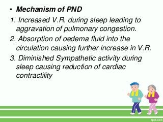 • Mechanism of PND
1. Increased V.R. during sleep leading to
aggravation of pulmonary congestion.
2. Absorption of oedema fluid into the
circulation causing further increase in V.R.
3. Diminished Sympathetic activity during
sleep causing reduction of cardiac
contractility
 