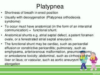 Platypnea
• Shortness of breath in erect position
• Usually with deoxygenation (Platypnea orthodeoxia
syndrome)
• To occur must have anatomical (in the form of an interatrial
communication) + functional shunt.
• Anatomical shunts e.g. atrial septal defect, a patent foramen
ovale, or a fenestrated atrial septal aneurysm.
• The functional shunt may be cardiac, such as pericardial
effusion or constrictive pericarditis; pulmonary, such as
emphysema, arteriovenous malformation, pneumonectomy,
or amiodarone toxicity; abdominal, such as cirrhosis of the
liver or ileus; or vascular, such as aortic aneurysm or
elongation
 