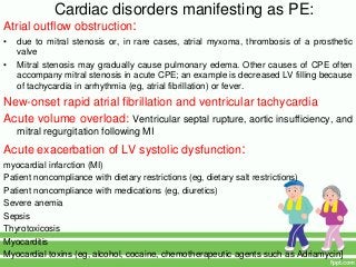 Cardiac disorders manifesting as PE:
Atrial outflow obstruction:
• due to mitral stenosis or, in rare cases, atrial myxoma, thrombosis of a prosthetic
valve
• Mitral stenosis may gradually cause pulmonary edema. Other causes of CPE often
accompany mitral stenosis in acute CPE; an example is decreased LV filling because
of tachycardia in arrhythmia (eg, atrial fibrillation) or fever.
New-onset rapid atrial fibrillation and ventricular tachycardia
Acute volume overload: Ventricular septal rupture, aortic insufficiency, and
mitral regurgitation following MI
Acute exacerbation of LV systolic dysfunction:
myocardial infarction (MI)
Patient noncompliance with dietary restrictions (eg, dietary salt restrictions)
Patient noncompliance with medications (eg, diuretics)
Severe anemia
Sepsis
Thyrotoxicosis
Myocarditis
Myocardial toxins (eg, alcohol, cocaine, chemotherapeutic agents such as Adriamycin]
 