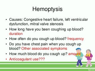 Hemoptysis
• Causes: Congestive heart failure, left ventricular
dysfunction, mitral valve stenosis
• How long have you been coughing up blood?
duration
• How often do you cough up blood? frequency
• Do you have chest pain when you cough up
blood? Other associated symptoms
• How much blood do you cough up? amount
• Anticoagulant use???
 