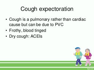 Cough expectoration
• Cough is a pulmonary rather than cardiac
cause but can be due to PVC
• Frothy, blood tinged
• Dry cough: ACEIs
 