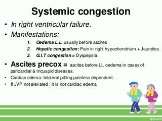 Systemic congestion
• In right ventricular failure.
• Manifestations:
1. Oedema L.L. usually before ascites
2. Hepatic congestion: Pain in right hypochondrium + Jaundice.
3. G.I.T congestion = Dyspepsia.
• Ascites precox = ascites before LL oedema in cases of
pericardial & tricuspid diseases.
• Cardiac edema: bilateral pitting painless dependent.
• If JVP not elevated : it is not cardiac edema
 