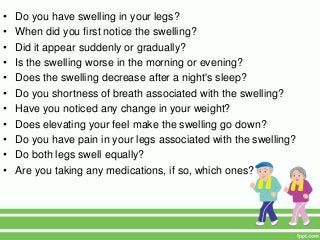 • Do you have swelling in your legs?
• When did you first notice the swelling?
• Did it appear suddenly or gradually?
• Is the swelling worse in the morning or evening?
• Does the swelling decrease after a night's sleep?
• Do you shortness of breath associated with the swelling?
• Have you noticed any change in your weight?
• Does elevating your feel make the swelling go down?
• Do you have pain in your legs associated with the swelling?
• Do both legs swell equally?
• Are you taking any medications, if so, which ones?
 