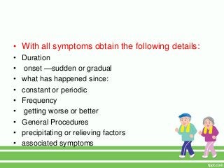 • With all symptoms obtain the following details:
• Duration
• onset —sudden or gradual
• what has happened since:
• constant or periodic
• Frequency
• getting worse or better
• General Procedures
• precipitating or relieving factors
• associated symptoms
 