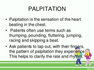 PALPITATION
• Palpitation is the sensation of the heart
beating in the chest.
• Patients often use terms such as
thumping, pounding, fluttering, jumping,
racing and skipping a beat.
• Ask patients to tap out, with their fingers,
the pattern of palpitation they experience.
This helps to clarify the rate and rhythm.
 