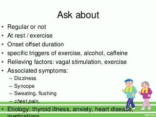 Ask about
• Regular or not
• At rest / exercise
• Onset offset duration
• specific triggers of exercise, alcohol, caffeine
• Relieving factors: vagal stimulation, exercise
• Associated symptoms:
– Dizziness
– Syncope
– Sweating, flushing
– chest pain,
• Etiology: thyroid illness, anxiety, heart disease,
 