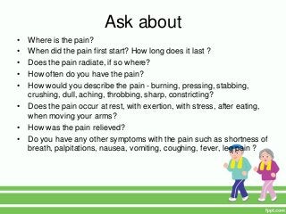 Ask about
• Where is the pain?
• When did the pain first start? How long does it last ?
• Does the pain radiate, if so where?
• How often do you have the pain?
• How would you describe the pain - burning, pressing, stabbing,
crushing, dull, aching, throbbing, sharp, constricting?
• Does the pain occur at rest, with exertion, with stress, after eating,
when moving your arms?
• How was the pain relieved?
• Do you have any other symptoms with the pain such as shortness of
breath, palpitations, nausea, vomiting, coughing, fever, leg pain ?
 