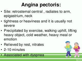 Angina pectoris:
• Site: retrosternal central , radiates to arm,
epigastrium, neck
• tightness or heaviness and it is usually not
severe
• Precipitated by exercise, walking uphill, lifting
heavy object, cold weather, heavy meal or
emotion
• Relieved by rest, nitrates
• 2-10 minutes
• Associated with dyspnea
 