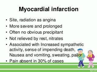 Myocardial infarction
• Site, radiation as angina
• More severe and prolonged
• Often no obvious precipitant
• Not relieved by rest, nitrates
• Associated with Increased sympathetic
activity, sense of impending death,
Nausea and vomiting, sweating, pallor
• Pain absent in 30% of cases
 