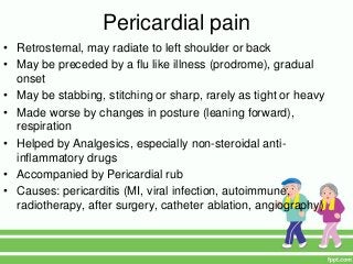Pericardial pain
• Retrosternal, may radiate to left shoulder or back
• May be preceded by a flu like illness (prodrome), gradual
onset
• May be stabbing, stitching or sharp, rarely as tight or heavy
• Made worse by changes in posture (leaning forward),
respiration
• Helped by Analgesics, especially non-steroidal anti-
inflammatory drugs
• Accompanied by Pericardial rub
• Causes: pericarditis (MI, viral infection, autoimmune,
radiotherapy, after surgery, catheter ablation, angiography)
 