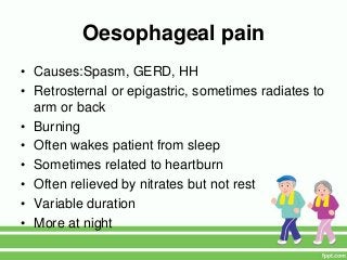 Oesophageal pain
• Causes:Spasm, GERD, HH
• Retrosternal or epigastric, sometimes radiates to
arm or back
• Burning
• Often wakes patient from sleep
• Sometimes related to heartburn
• Often relieved by nitrates but not rest
• Variable duration
• More at night
 
